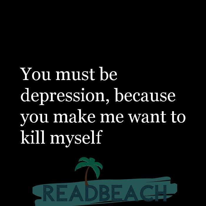 My memes are ironic but my depression is chronic. - You must be depression, because you make me want to kill myself